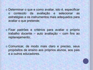  Determinar o que e como avaliar, isto é, especificar
o conteúdo da avaliação e selecionar as
estratégias e os instrumentos mais adequados para
avaliar o que pretende;
 Fixar padrões e critérios para avaliar o próprio
trabalho docente – auto avaliação – com fins ao
replanejamento;
 Comunicar, de modo mais claro e preciso, seus
propósitos de ensino aos próprios alunos, aos pais
e a outros educadores.
 