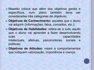  Masetto coloca que além dos objetivos gerais e
específicos, num plano também deve ser
consideradas três categorias de objetivos:
 Objetivos de Conhecimento: aqueles que o aluno
vai adquirir (informações, fatos, conceitos, etc.);
 Objetivos de Habilidades: refere-se a tudo aquilo
que o aluno vai aprender a fazer desenvolvendo
suas capacidades
intelectuais, afetivas, psicomotoras, sociais e
políticas;
 Objetivos de Atitudes: visam a comportamentos
que indiquem valorização, importância e crença.
 