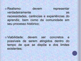  Realismo: devem representar
verdadeiramente as
necessidades, carências e experiências do
aprendiz, bem como da comunidade em
seu processo histórico;
 Viabilidade: devem ser concretos e
possíveis de serem atingidos dentro do
tempo de que se dispõe e dos limites
existentes;
 