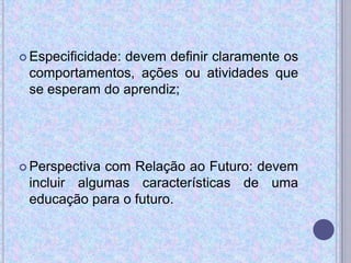  Especificidade: devem definir claramente os
comportamentos, ações ou atividades que
se esperam do aprendiz;
 Perspectiva com Relação ao Futuro: devem
incluir algumas características de uma
educação para o futuro.
 