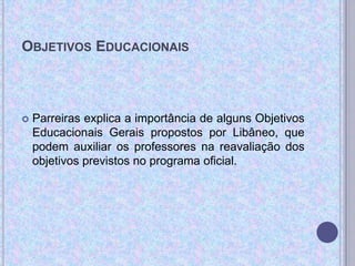 OBJETIVOS EDUCACIONAIS
 Parreiras explica a importância de alguns Objetivos
Educacionais Gerais propostos por Libâneo, que
podem auxiliar os professores na reavaliação dos
objetivos previstos no programa oficial.
 
