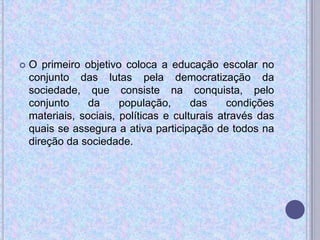  O primeiro objetivo coloca a educação escolar no
conjunto das lutas pela democratização da
sociedade, que consiste na conquista, pelo
conjunto da população, das condições
materiais, sociais, políticas e culturais através das
quais se assegura a ativa participação de todos na
direção da sociedade.
 