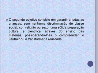  O segundo objetivo consiste em garantir a todas as
crianças, sem nenhuma discriminação de classe
social, cor, religião ou sexo, uma sólida preparação
cultural e científica, através do ensino das
matérias, possibilitando-lhes o compreender, o
usufruir ou o transformar a realidade.
 