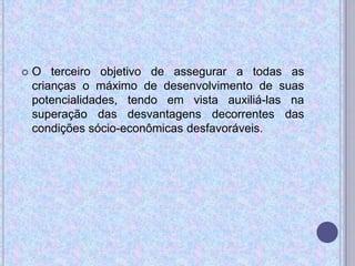  O terceiro objetivo de assegurar a todas as
crianças o máximo de desenvolvimento de suas
potencialidades, tendo em vista auxiliá-las na
superação das desvantagens decorrentes das
condições sócio-econômicas desfavoráveis.
 