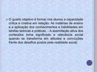  O quarto objetivo é formar nos alunos a capacidade
crítica e criativa em relação: As matérias de ensino
e a aplicação dos conhecimentos e habilidades em
tarefas teóricas e práticas. - A assimilação ativa dos
conteúdos toma significado e relevância social
quando se transforma em atitudes e convicções
frente dos desafios postos pela realidade social.
 