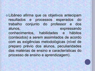  Libâneo afirma que os objetivos antecipam
resultados e processos esperados do
trabalho conjunto do professor e dos
alunos, expressando
conhecimentos, habilidades e hábitos
(conteúdos) a serem assimilados de acordo
com as exigências metodológicas (nível de
preparo prévio dos alunos, peculiaridades
das matérias de ensino e características do
processo de ensino e aprendizagem).
 