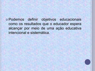  Podemos definir objetivos educacionais
como os resultados que o educador espera
alcançar por meio de uma ação educativa
intencional e sistemática.
 