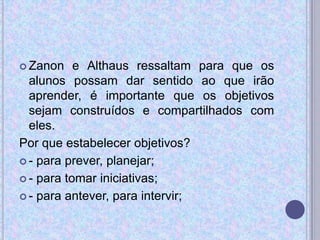  Zanon e Althaus ressaltam para que os
alunos possam dar sentido ao que irão
aprender, é importante que os objetivos
sejam construídos e compartilhados com
eles.
Por que estabelecer objetivos?
 - para prever, planejar;
 - para tomar iniciativas;
 - para antever, para intervir;
 
