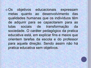  Os objetivos educacionais expressam
metas quanto ao desenvolvimento das
qualidades humanas que os indivíduos têm
de adquirir para se capacitarem para as
lutas sociais de transformação da
sociedade. O caráter pedagógico da pratica
educativa está, em explicar fins e meios que
orientem tarefas da escola e do professor
para aquela direção. Sendo assim não há
pratica educativa sem objetivos.
 