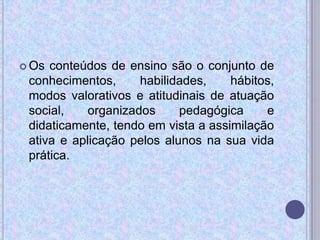 Os conteúdos de ensino são o conjunto de
conhecimentos, habilidades, hábitos,
modos valorativos e atitudinais de atuação
social, organizados pedagógica e
didaticamente, tendo em vista a assimilação
ativa e aplicação pelos alunos na sua vida
prática.
 