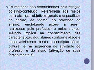  Os métodos são determinados pela relação
objetivo-conteúdo. Referem-se aos meios
para alcançar objetivos gerais e específicos
do ensino, ao “como” do processo de
ensino, englobando ações a serem
realizadas pelo professor e pelos alunos.
Método implica na conhecimento das
características dos alunos conforme idade e
desenvolvimento mental e condição sócio-
cultural, e na seqüência de atividade do
professor e do aluno (ativação de suas
forças mentais).
 