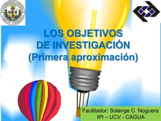 Facilitador: Solange C. Noguera
IPI – UCV - CAGUA
LOS OBJETIVOS
DE INVESTIGACIÓN
(Primera aproximación)
 