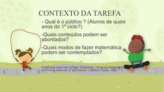 CONTEXTO DA TAREFA 
- Qual é o público ? (Alunos de quais anos do 1º ciclo?) 
-Quais conteúdos podem ser abordados? 
-Quais modos de fazer matemática podem ser contemplados? 
Problemas extraídos do livro “Pobremas – Enigmas Matemáticos” de Patrícia Gwinner. 5ª ed. Volume 1. Editora Vozes. 1999. 
 
