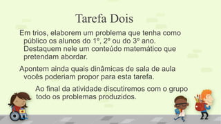 Tarefa Dois 
Em trios, elaborem um problema que tenha como público os alunos do 1º, 2º ou do 3º ano. Destaquem nele um conteúdo matemático que pretendam abordar. 
Apontem ainda quais dinâmicas de sala de aula vocês poderiam propor para esta tarefa. 
Ao final da atividade discutiremos com o grupo todo os problemas produzidos. 
