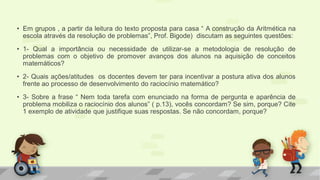 •Em grupos , a partir da leitura do texto proposta para casa “ A construção da Aritmética na escola através da resolução de problemas”, Prof. Bigode) discutam as seguintes questões: 
•1- Qual a importância ou necessidade de utilizar-se a metodologia de resolução de problemas com o objetivo de promover avanços dos alunos na aquisição de conceitos matemáticos? 
•2- Quais ações/atitudes os docentes devem ter para incentivar a postura ativa dos alunos frente ao processo de desenvolvimento do raciocínio matemático? 
•3- Sobre a frase “ Nem toda tarefa com enunciado na forma de pergunta e aparência de problema mobiliza o raciocínio dos alunos” ( p.13), vocês concordam? Se sim, porque? Cite 1 exemplo de atividade que justifique suas respostas. Se não concordam, porque? 
 