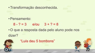 •Transformação desconhecida. 
•Pensamento: 
8 - ? = 3 e/ou 3 + ? = 8 
•O que a resposta dada pelo aluno pode nos 
dizer? 
“Luís deu 5 bombons”  