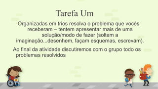 Tarefa Um 
Organizadas em trios resolva o problema que vocês receberam – tentem apresentar mais de uma solução/modo de fazer (soltem a imaginação...desenhem, façam esquemas, escrevam). 
Ao final da atividade discutiremos com o grupo todo os problemas resolvidos 
 