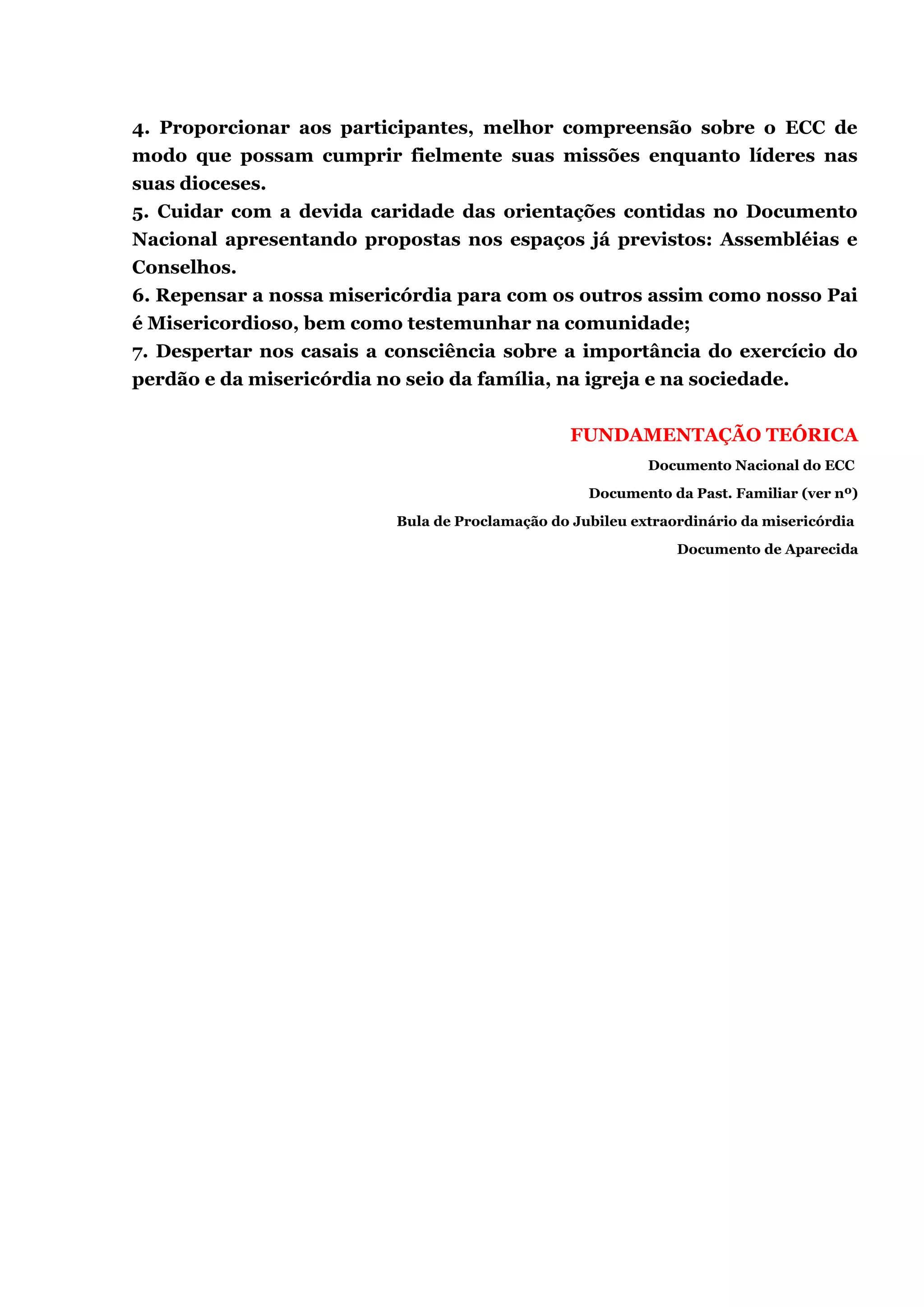 4. Proporcionar aos participantes, melhor compreensão sobre o ECC de
modo que possam cumprir fielmente suas missões enquanto líderes nas
suas dioceses.
5. Cuidar com a devida caridade das orientações contidas no Documento
Nacional apresentando propostas nos espaços já previstos: Assembléias e
Conselhos.
6. Repensar a nossa misericórdia para com os outros assim como nosso Pai
é Misericordioso, bem como testemunhar na comunidade;
7. Despertar nos casais a consciência sobre a importância do exercício do
perdão e da misericórdia no seio da família, na igreja e na sociedade.
FUNDAMENTAÇÃO TEÓRICA
Documento Nacional do ECC
Documento da Past. Familiar (ver nº)
Bula de Proclamação do Jubileu extraordinário da misericórdia
Documento de Aparecida
 