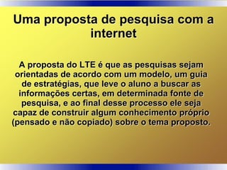 A proposta do LTE é que as pesquisas sejam
orientadas de acordo com um modelo, um guia
de estratégias, que leve o aluno a buscar as
informações certas, em determinada fonte de
pesquisa, e ao final desse processo ele seja
capaz de construir algum conhecimento próprio
(pensado e não copiado) sobre o tema proposto.
Uma proposta de pesquisa com a
internet
 