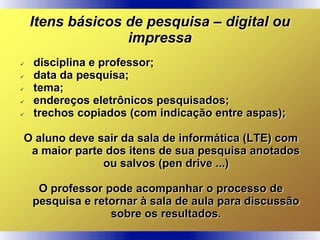 Itens básicos de pesquisa – digital ou
impressa
 disciplina e professor;
 data da pesquisa;
 tema;
 endereços eletrônicos pesquisados;
 trechos copiados (com indicação entre aspas);
O aluno deve sair da sala de informática (LTE) com
a maior parte dos itens de sua pesquisa anotados
ou salvos (pen drive ...)
O professor pode acompanhar o processo de
pesquisa e retornar à sala de aula para discussão
sobre os resultados.
 