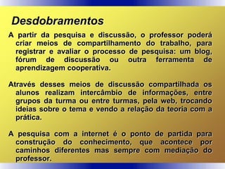 Desdobramentos
A partir da pesquisa e discussão, o professor poderá
criar meios de compartilhamento do trabalho, para
registrar e avaliar o processo de pesquisa: um blog,
fórum de discussão ou outra ferramenta de
aprendizagem cooperativa.
Através desses meios de discussão compartilhada os
alunos realizam intercâmbio de informações, entre
grupos da turma ou entre turmas, pela web, trocando
ideias sobre o tema e vendo a relação da teoria com a
prática.
A pesquisa com a internet é o ponto de partida para
construção do conhecimento, que acontece por
caminhos diferentes mas sempre com mediação do
professor.
 