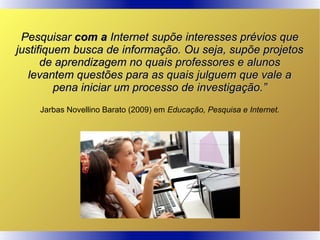 PesquisarPesquisar com acom a Internet supõe interesses prévios queInternet supõe interesses prévios que
justifiquem busca de informação. Ou seja, supõe projetosjustifiquem busca de informação. Ou seja, supõe projetos
de aprendizagem no quais professores e alunosde aprendizagem no quais professores e alunos
levantem questões para as quais julguem que vale alevantem questões para as quais julguem que vale a
pena iniciar um processo de investigação.”pena iniciar um processo de investigação.”
Jarbas Novellino Barato (2009) em Educação, Pesquisa e Internet.
 