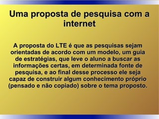 A proposta do LTE é que as pesquisas sejamA proposta do LTE é que as pesquisas sejam
orientadas de acordo com um modelo, um guiaorientadas de acordo com um modelo, um guia
de estratégias, que leve o aluno a buscar asde estratégias, que leve o aluno a buscar as
informações certas, em determinada fonte deinformações certas, em determinada fonte de
pesquisa, e ao final desse processo ele sejapesquisa, e ao final desse processo ele seja
capaz de construir algum conhecimento própriocapaz de construir algum conhecimento próprio
(pensado e não copiado) sobre o tema proposto.(pensado e não copiado) sobre o tema proposto.
Uma proposta de pesquisa com aUma proposta de pesquisa com a
internetinternet
 