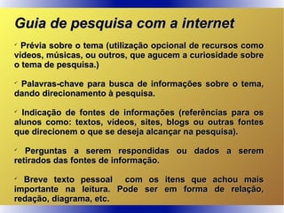 Guia de pesquisa com a internetGuia de pesquisa com a internet

Prévia sobre o tema (utilização opcional de recursos comoPrévia sobre o tema (utilização opcional de recursos como
vídeos, músicas, ou outros, que agucem a curiosidade sobrevídeos, músicas, ou outros, que agucem a curiosidade sobre
o tema de pesquisa.)o tema de pesquisa.)

Palavras-chave para busca de informações sobre o tema,Palavras-chave para busca de informações sobre o tema,
dando direcionamento à pesquisa.dando direcionamento à pesquisa.

Indicação de fontes de informações (referências para osIndicação de fontes de informações (referências para os
alunos como: textos, vídeos, sites, blogs ou outras fontesalunos como: textos, vídeos, sites, blogs ou outras fontes
que direcionem o que se deseja alcançar na pesquisa).que direcionem o que se deseja alcançar na pesquisa).

Perguntas a serem respondidas ou dados a seremPerguntas a serem respondidas ou dados a serem
retirados das fontes de informação.retirados das fontes de informação.

Breve texto pessoal com os itens que achou maisBreve texto pessoal com os itens que achou mais
importante na leitura. Pode ser em forma de relação,importante na leitura. Pode ser em forma de relação,
redação, diagrama, etc.redação, diagrama, etc.
 