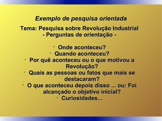 Exemplo de pesquisa orientadaExemplo de pesquisa orientada
Tema: Pesquisa sobre Revolução IndustrialTema: Pesquisa sobre Revolução Industrial
- Perguntas de orientação -- Perguntas de orientação -

Onde aconteceu?Onde aconteceu?

Quando aconteceu?Quando aconteceu?

Por quê aconteceu ou o que motivou aPor quê aconteceu ou o que motivou a
Revolução?Revolução?

Quais as pessoas ou fatos que mais seQuais as pessoas ou fatos que mais se
destacaram?destacaram?

O que aconteceu depois disso ... ou: FoiO que aconteceu depois disso ... ou: Foi
alcançado o objetivo inicial?alcançado o objetivo inicial?

Curiosidades...Curiosidades...
 