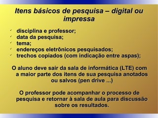 Itens básicos de pesquisa – digital ouItens básicos de pesquisa – digital ou
impressaimpressa

disciplina e professor;disciplina e professor;

data da pesquisa;data da pesquisa;

tema;tema;

endereços eletrônicos pesquisados;endereços eletrônicos pesquisados;

trechos copiados (com indicação entre aspas);trechos copiados (com indicação entre aspas);
O aluno deve sair da sala de informática (LTE) comO aluno deve sair da sala de informática (LTE) com
a maior parte dos itens de sua pesquisa anotadosa maior parte dos itens de sua pesquisa anotados
ou salvos (pen drive ...)ou salvos (pen drive ...)
O professor pode acompanhar o processo deO professor pode acompanhar o processo de
pesquisa e retornar à sala de aula para discussãopesquisa e retornar à sala de aula para discussão
sobre os resultados.sobre os resultados.
 