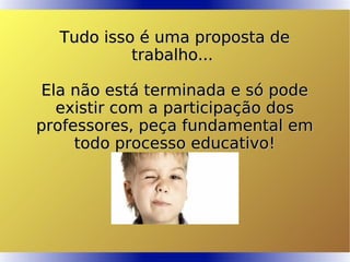 Tudo isso é uma proposta deTudo isso é uma proposta de
trabalho...trabalho...
Ela não está terminada e só podeEla não está terminada e só pode
existir com a participação dosexistir com a participação dos
professores, peça fundamental emprofessores, peça fundamental em
todo processo educativo!todo processo educativo!
 