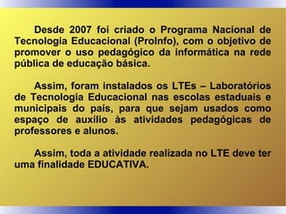 Desde 2007 foi criado o Programa Nacional de
Tecnologia Educacional (ProInfo), com o objetivo de
promover o uso pedagógico da informática na rede
pública de educação básica.
Assim, foram instalados os LTEs – Laboratórios
de Tecnologia Educacional nas escolas estaduais e
municipais do país, para que sejam usados como
espaço de auxílio às atividades pedagógicas de
professores e alunos.
Assim, toda a atividade realizada no LTE deve ter
uma finalidade EDUCATIVA.
 