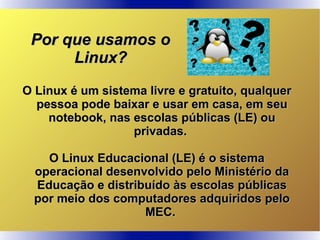 O Linux é um sistema livre e gratuito, qualquerO Linux é um sistema livre e gratuito, qualquer
pessoa pode baixar e usar em casa, em seupessoa pode baixar e usar em casa, em seu
notebook, nas escolas públicas (LE) ounotebook, nas escolas públicas (LE) ou
privadas.privadas.
O Linux Educacional (LE) é o sistemaO Linux Educacional (LE) é o sistema
operacional desenvolvido pelo Ministério daoperacional desenvolvido pelo Ministério da
Educação e distribuído às escolas públicasEducação e distribuído às escolas públicas
por meio dos computadores adquiridos pelopor meio dos computadores adquiridos pelo
MEC.MEC.
Por que usamos oPor que usamos o
Linux?Linux?
 
