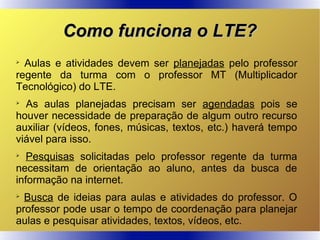 Como funciona o LTE?Como funciona o LTE?

Aulas e atividades devem ser planejadas pelo professor
regente da turma com o professor MT (Multiplicador
Tecnológico) do LTE.

As aulas planejadas precisam ser agendadas pois se
houver necessidade de preparação de algum outro recurso
auxiliar (vídeos, fones, músicas, textos, etc.) haverá tempo
viável para isso.

Pesquisas solicitadas pelo professor regente da turma
necessitam de orientação ao aluno, antes da busca de
informação na internet.

Busca de ideias para aulas e atividades do professor. O
professor pode usar o tempo de coordenação para planejar
aulas e pesquisar atividades, textos, vídeos, etc.
 