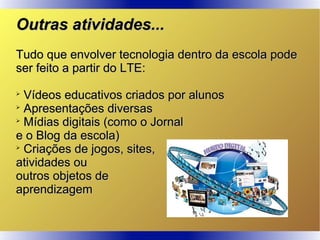 Outras atividades...Outras atividades...
Tudo que envolver tecnologia dentro da escola podeTudo que envolver tecnologia dentro da escola pode
ser feito a partir do LTE:ser feito a partir do LTE:

Vídeos educativos criados por alunosVídeos educativos criados por alunos

Apresentações diversasApresentações diversas

Mídias digitais (como o JornalMídias digitais (como o Jornal
e o Blog da escola)e o Blog da escola)

Criações de jogos, sites,Criações de jogos, sites,
atividades ouatividades ou
outros objetos deoutros objetos de
aprendizagemaprendizagem
 