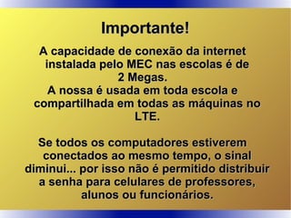Importante!Importante!
A capacidade de conexão da internetA capacidade de conexão da internet
instalada pelo MEC nas escolas é deinstalada pelo MEC nas escolas é de
2 Megas.2 Megas.
A nossa é usada em toda escola eA nossa é usada em toda escola e
compartilhada em todas as máquinas nocompartilhada em todas as máquinas no
LTE.LTE.
Se todos os computadores estiveremSe todos os computadores estiverem
conectados ao mesmo tempo, o sinalconectados ao mesmo tempo, o sinal
diminui... por isso não é permitido distribuirdiminui... por isso não é permitido distribuir
a senha para celulares de professores,a senha para celulares de professores,
alunos ou funcionários.alunos ou funcionários.
 