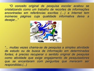 ““O conceito original de pesquisa escolar acabou seO conceito original de pesquisa escolar acabou se
cristalizando como um trabalho de recortes de informaçõescristalizando como um trabalho de recortes de informações
encontradas em referências escritas (…) a Internet temencontradas em referências escritas (…) a Internet tem
inúmeras páginas cuja qualidade informativa deixa ainúmeras páginas cuja qualidade informativa deixa a
desejar...”desejar...”
““... muitas vezes chama-se de pesquisa a simples atividade... muitas vezes chama-se de pesquisa a simples atividade
de estudo ou de busca de informação em determinadasde estudo ou de busca de informação em determinadas
fontes; é preciso recuperar o sentido original de pesquisafontes; é preciso recuperar o sentido original de pesquisa
como atividade que exige engajamento de pesquisadorescomo atividade que exige engajamento de pesquisadores
que se encantaram com perguntas que merecem serque se encantaram com perguntas que merecem ser
respondidas.(...)respondidas.(...)
 