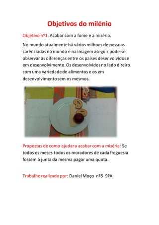 Objetivos do milénio
Objetivo nº1: Acabar com a fome e a miséria.
No mundo atualmentehá váriosmilhoes de pessoas
carênciadasno mundo e na imagem aseguir pode-se
observar as diferenças entre os países desenvolvidose
em desenvolvimento.Os desenvolvidosno lado direiro
com uma variedadede alimentose os em
desenvolvimentosem os mesmos.
Propostas de como ajudara acabarcom a miséria: Se
todos os meses todosos moradores de cada freguesia
fossem á junta da mesma pagar uma quota.
Trabalhorealizadopor: DanielMoço nº5 9ºA