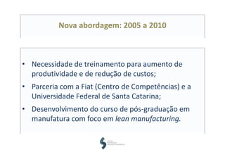 Nova abordagem: 2005 a 2010
• Necessidade de treinamento para aumento de 
produtividade e de redução de custos;
• Parceria com a Fiat (Centro de Competências) e a 
Universidade Federal de Santa Catarina;
• Desenvolvimento do curso de pós‐graduação em 
manufatura com foco em lean manufacturing.
 