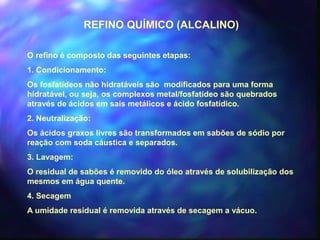 REFINO QUÍMICO (ALCALINO) 
O refino é composto das seguintes etapas: 
1. Condicionamento: 
Os fosfatídeos não hidratáveis são modificados para uma forma 
hidratável, ou seja, os complexos metal/fosfatídeo são quebrados 
através de ácidos em sais metálicos e ácido fosfatídico. 
2. Neutralização: 
Os ácidos graxos livres são transformados em sabões de sódio por 
reação com soda cáustica e separados. 
3. Lavagem: 
O residual de sabões é removido do óleo através de solubilização dos 
mesmos em água quente. 
4. Secagem 
A umidade residual é removida através de secagem a vácuo. 
 