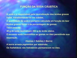 FUNÇÃO DA SODA CÁUSTICA 
A soda é a responsável pela neutralização dos ácidos graxos 
livres, transformando-os em sabões. 
A quantidade de soda é portanto calculada em função do teor 
ácidos graxos livres e da porcentagem de gomas. 
Teoricamente: 
40 g de soda neutralizam 282 g de ácido oleico. 
O excesso soda insolubiliza as gomas no óleo permitindo sua 
separação. 
(Gomas + Sabões = Borra) 
A borra arrasta pigmentos por adsorsão. 
Os fosfatídeos não hidratáveis permanecem no óleo. 
 