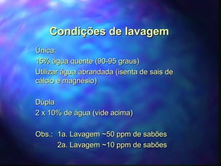 CCoonnddiiççõõeess ddee llaavvaaggeemm 
ÚÚnniiccaa:: 
1155%% áágguuaa qquueennttee ((9900--9955 ggrraauuss)) 
UUttiilliizzaarr áágguuaa aabbrraannddaaddaa ((iisseennttaa ddee ssaaiiss ddee 
ccáállcciioo ee mmaaggnnééssiioo)) 
DDúúppllaa 
22 xx 1100%% ddee áágguuaa ((vviiddee aacciimmaa)) 
OObbss..:: 11aa.. LLaavvaaggeemm ~~5500 ppppmm ddee ssaabbõõeess 
22aa.. LLaavvaaggeemm ~~1100 ppppmm ddee ssaabbõõeess 
 