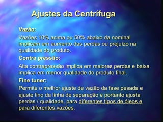AAjjuusstteess ddaa CCeennttrrííffuuggaa 
VVaazzããoo:: 
VVaazzõõeess 1100%% aacciimmaa oouu 5500%% aabbaaiixxoo ddaa nnoommiinnaall 
iimmpplliiccaamm eemm aauummeennttoo ddaass ppeerrddaass oouu pprreejjuuíízzoo nnaa 
qquuaalliiddaaddee ddoo pprroodduuttoo.. 
CCoonnttrraa pprreessssããoo:: 
AAllttaa ccoonnttrraapprreessssããoo iimmpplliiccaa eemm mmaaiioorreess ppeerrddaass ee bbaaiixxaa 
iimmpplliiccaa eemm mmeennoorr qquuaalliiddaaddee ddoo pprroodduuttoo ffiinnaall.. 
FFiinnee ttuunneerr:: 
PPeerrmmiittee oo mmeellhhoorr aajjuussttee ddee vvaazzããoo ddaa ffaassee ppeessaaddaa ee 
aajjuussttee ffiinnoo ddaa lliinnhhaa ddee sseeppaarraaççããoo ee ppoorrttaannttoo aajjuussttaa 
ppeerrddaass // qquuaalliiddaaddee,, ppaarraa ddiiffeerreenntteess ttiippooss ddee óólleeooss ee 
ppaarraa ddiiffeerreenntteess vvaazzõõeess.. 
 