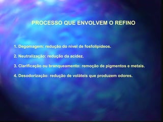 PROCESSO QUE ENVOLVEM O REFINO 
1. Degomagem: redução do nível de fosfolipídeos. 
2. Neutralização: redução da acidez. 
3. Clarificação ou branqueamento: remoção de pigmentos e metais. 
4. Desodorização: redução de voláteis que produzem odores. 
 