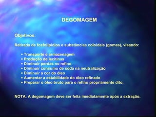 DEGOMAGEM 
Objetivos: 
Retirada de fosfolipídios e substâncias coloidais (gomas), visando: 
· Transporte e armazenagem 
· Produção de lecitinas 
· Diminuir perdas no refino 
· Diminuir consumo de soda na neutralização 
· Diminuir a cor do óleo 
· Aumentar a estabilidade do óleo refinado 
· Preparar o óleo bruto para o refino propriamente dito. 
NOTA: A degomagem deve ser feita imediatamente após a extração. 
 