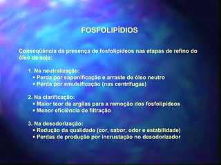 FOSFOLIPÍDIOS 
Conseqüência da presença de fosfolipídeos nas etapas de refino do 
óleo de soja: 
1. Na neutralização: 
· Perda por saponificação e arraste de óleo neutro 
· Perda por emulsificação (nas centrífugas) 
2. Na clarificação: 
· Maior teor de argilas para a remoção dos fosfolipideos 
· Menor eficiência de filtração 
3. Na desodorização: 
· Redução da qualidade (cor, sabor, odor e estabilidade) 
· Perdas de produção por incrustação no desodorizador 
 