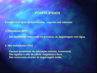 FOSFOLIPÍDIOS 
Existem dois tipos de fosfolipídios, segundo sua natureza: 
1. Hidratáveis (90%) 
São facilmente removíveis no processo de degomagem com água. 
2. Não hidratáveis (10%) 
Causam problemas de coloração marrom, irreversível. 
São ligados a sais de cálcio, magnésio e ferro. 
São removíveis através de degomagem ácida. 
 