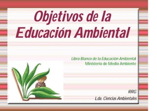 Objetivos de la
Educación Ambiental
         Libro Blanco de la Educación Ambiental
                  Ministerio de Medio Ambiente




                                          RRG
                      Lda. Ciencias Ambientales
 