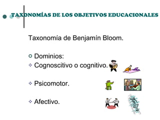 TAXONOMÍAS DE LOS OBJETIVOS EDUCACIONALES Taxonomía de Benjamín Bloom. Dominios: Cognoscitivo o cognitivo. Psicomotor. Afectivo. 