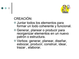 CREACIÓN:  Juntar todos los elementos para formar un todo coherente y funcional. Generar, planear o producir para reorganizar elementos en un nuevo patrón o estructura. Verbos: generar, planear, diseñar, esbozar, producir, construir, idear, trazar , elaborar. 